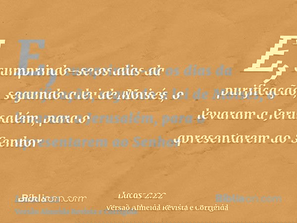 E, cumprindo-se os dias da purificação, segundo a lei de Moisés, o levaram a Jerusalém, para o apresentarem ao Senhor