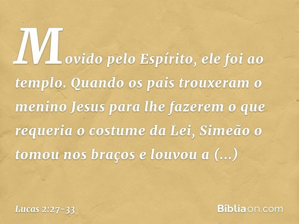 Movido pelo Espírito, ele foi ao templo. Quando os pais trouxeram o menino Jesus para lhe fazerem o que requeria o costume da Lei, Simeão o tomou nos braços e l