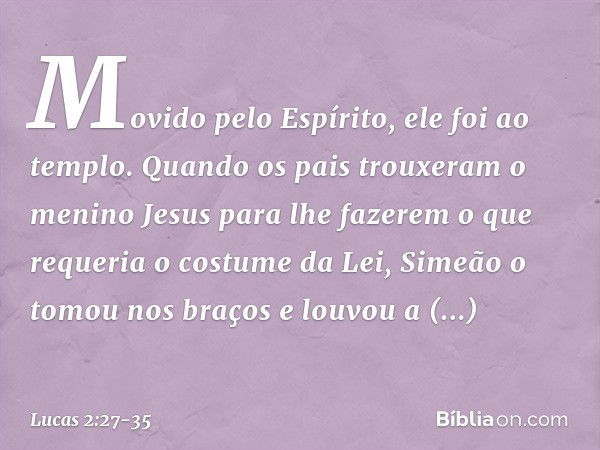 Movido pelo Espírito, ele foi ao templo. Quando os pais trouxeram o menino Jesus para lhe fazerem o que requeria o costume da Lei, Simeão o tomou nos braços e l