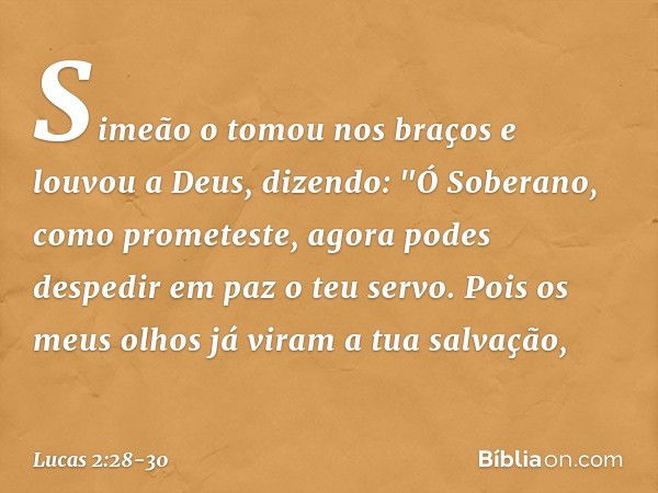 Simeão o tomou nos braços e louvou a Deus, dizendo: "Ó Soberano, como prometeste,
agora podes despedir em paz
o teu servo. Pois os meus olhos já viram
a tua sal