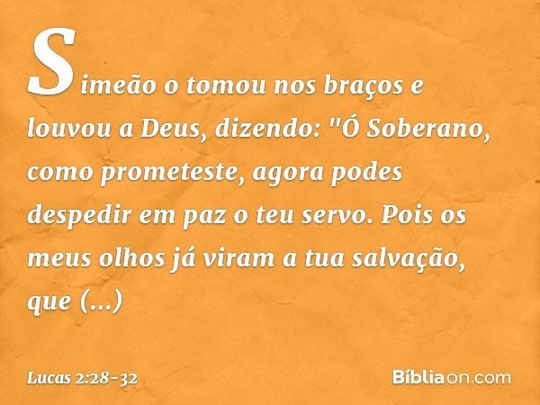 Simeão o tomou nos braços e louvou a Deus, dizendo: "Ó Soberano, como prometeste,
agora podes despedir em paz
o teu servo. Pois os meus olhos já viram
a tua sal