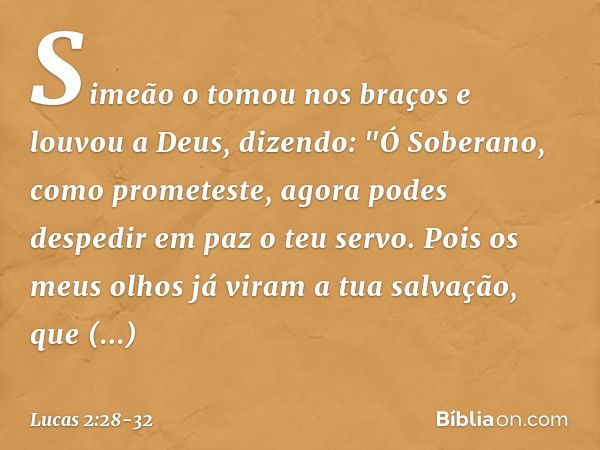 Simeão o tomou nos braços e louvou a Deus, dizendo: "Ó Soberano, como prometeste,
agora podes despedir em paz
o teu servo. Pois os meus olhos já viram
a tua sal