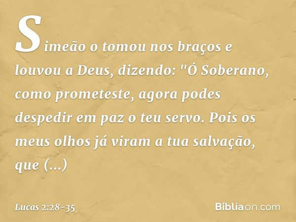 Simeão o tomou nos braços e louvou a Deus, dizendo: "Ó Soberano, como prometeste,
agora podes despedir em paz
o teu servo. Pois os meus olhos já viram
a tua sal