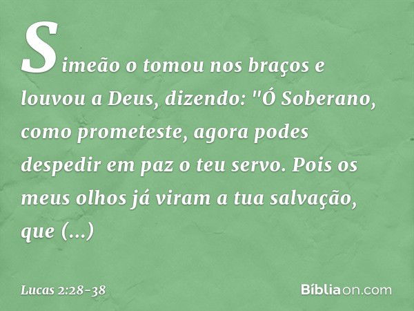 Simeão o tomou nos braços e louvou a Deus, dizendo: "Ó Soberano, como prometeste,
agora podes despedir em paz
o teu servo. Pois os meus olhos já viram
a tua sal