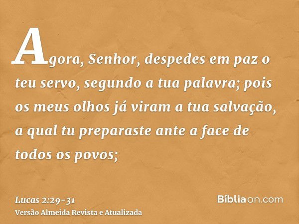 Agora, Senhor, despedes em paz o teu servo, segundo a tua palavra;pois os meus olhos já viram a tua salvação,a qual tu preparaste ante a face de todos os povos;