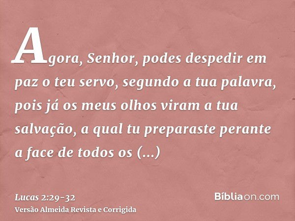 Agora, Senhor, podes despedir em paz o teu servo, segundo a tua palavra,pois já os meus olhos viram a tua salvação,a qual tu preparaste perante a face de todos 