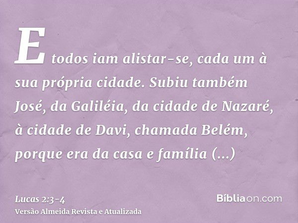 E todos iam alistar-se, cada um à sua própria cidade.Subiu também José, da Galiléia, da cidade de Nazaré, à cidade de Davi, chamada Belém, porque era da casa e 