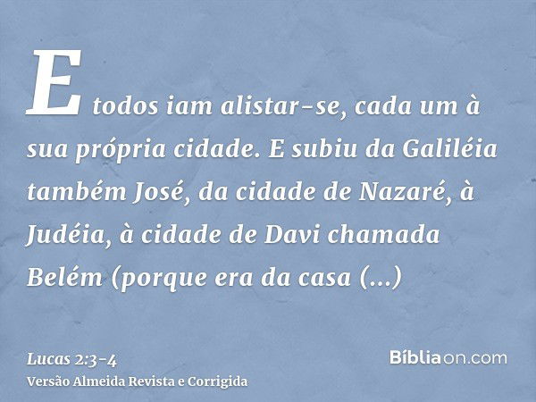 E todos iam alistar-se, cada um à sua própria cidade.E subiu da Galiléia também José, da cidade de Nazaré, à Judéia, à cidade de Davi chamada Belém (porque era 