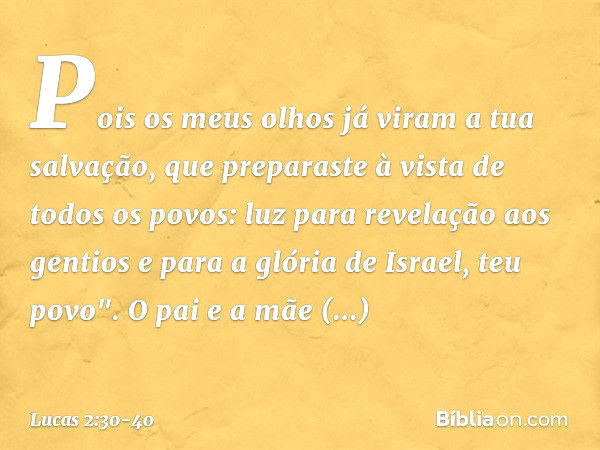 Pois os meus olhos já viram
a tua salvação, que preparaste
à vista de todos os povos: luz para revelação
aos gentios
e para a glória de Israel, teu povo". O pai