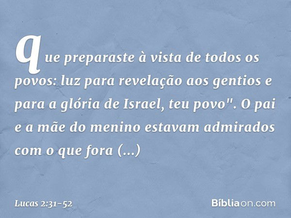 que preparaste
à vista de todos os povos: luz para revelação
aos gentios
e para a glória de Israel, teu povo". O pai e a mãe do menino estavam admirados com o q