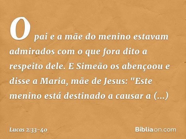 O pai e a mãe do menino estavam admirados com o que fora dito a respeito dele. E Simeão os abençoou e disse a Maria, mãe de Jesus: "Este menino está destinado a