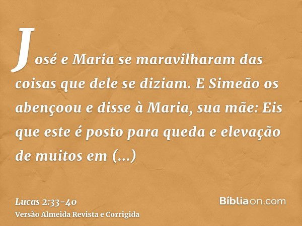 José e Maria se maravilharam das coisas que dele se diziam.E Simeão os abençoou e disse à Maria, sua mãe: Eis que este é posto para queda e elevação de muitos e