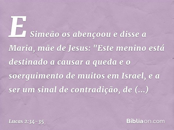 E Simeão os abençoou e disse a Maria, mãe de Jesus: "Este menino está destinado a causar a queda e o soerguimento de muitos em Israel, e a ser um sinal de contr