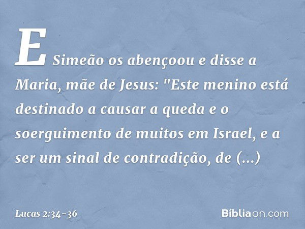 E Simeão os abençoou e disse a Maria, mãe de Jesus: "Este menino está destinado a causar a queda e o soerguimento de muitos em Israel, e a ser um sinal de contr