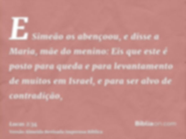 E Simeão os abençoou, e disse a Maria, mãe do menino: Eis que este é posto para queda e para levantamento de muitos em Israel, e para ser alvo de contradição,