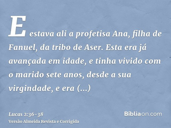 E estava ali a profetisa Ana, filha de Fanuel, da tribo de Aser. Esta era já avançada em idade, e tinha vivido com o marido sete anos, desde a sua virgindade,e 