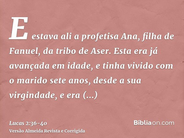 E estava ali a profetisa Ana, filha de Fanuel, da tribo de Aser. Esta era já avançada em idade, e tinha vivido com o marido sete anos, desde a sua virgindade,e 