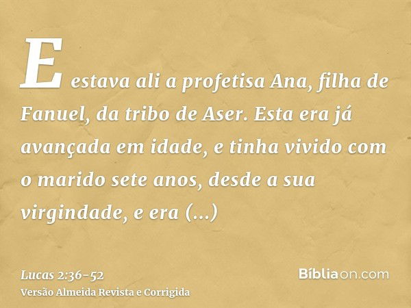 E estava ali a profetisa Ana, filha de Fanuel, da tribo de Aser. Esta era já avançada em idade, e tinha vivido com o marido sete anos, desde a sua virgindade,e 