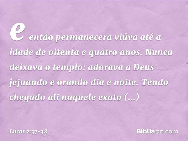 e então permanecera viúva até a idade de oitenta e quatro anos. Nunca deixava o templo: adorava a Deus jejuando e orando dia e noite. Tendo chegado ali naquele 