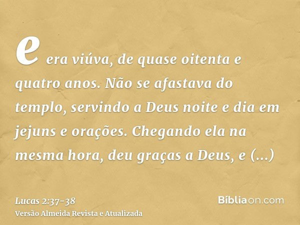 e era viúva, de quase oitenta e quatro anos. Não se afastava do templo, servindo a Deus noite e dia em jejuns e orações.Chegando ela na mesma hora, deu graças a