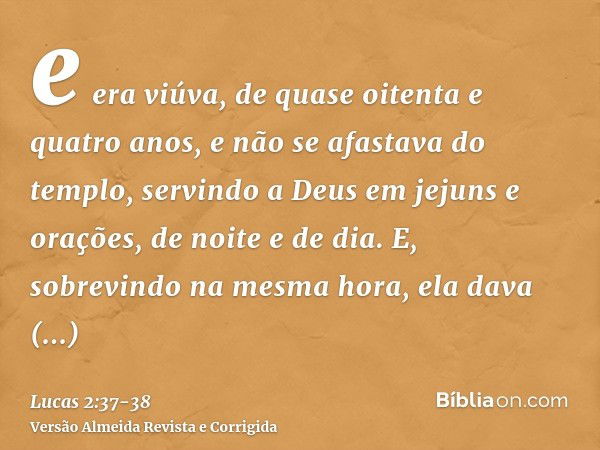 e era viúva, de quase oitenta e quatro anos, e não se afastava do templo, servindo a Deus em jejuns e orações, de noite e de dia.E, sobrevindo na mesma hora, el