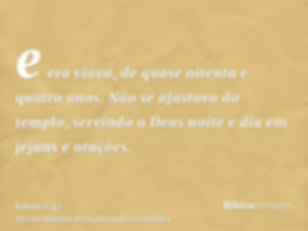 e era viúva, de quase oitenta e quatro anos. Não se afastava do templo, servindo a Deus noite e dia em jejuns e orações.