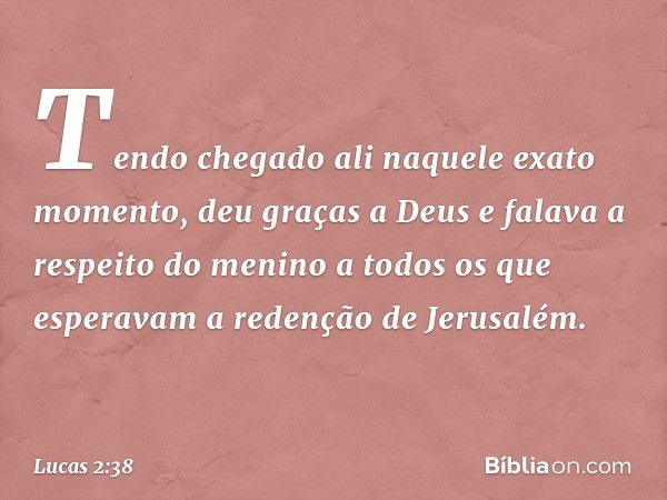 Tendo chegado ali naquele exato momento, deu graças a Deus e falava a respeito do menino a todos os que esperavam a redenção de Jerusalém. -- Lucas 2:38