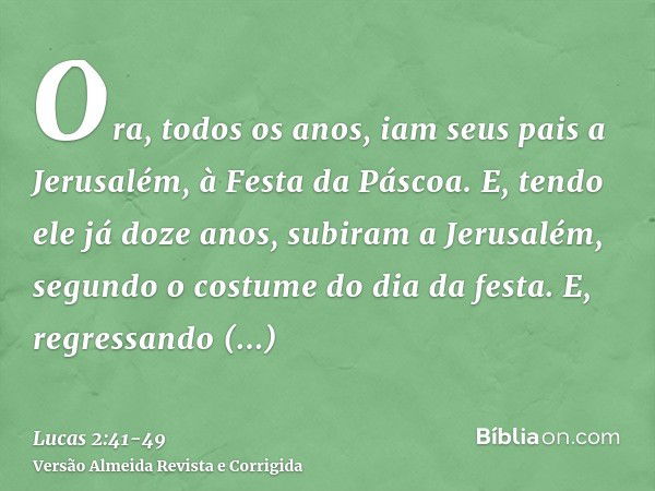 Ora, todos os anos, iam seus pais a Jerusalém, à Festa da Páscoa.E, tendo ele já doze anos, subiram a Jerusalém, segundo o costume do dia da festa.E, regressand