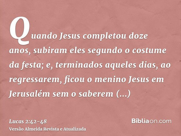 Quando Jesus completou doze anos, subiram eles segundo o costume da festa;e, terminados aqueles dias, ao regressarem, ficou o menino Jesus em Jerusalém sem o sa