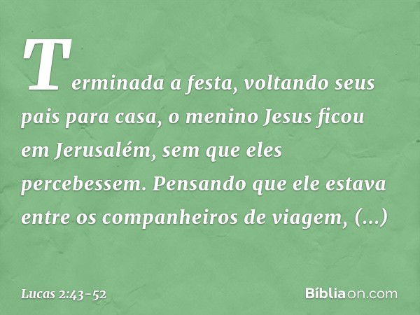 Terminada a festa, voltando seus pais para casa, o menino Jesus ficou em Jerusalém, sem que eles percebessem. Pensando que ele estava entre os companheiros de v