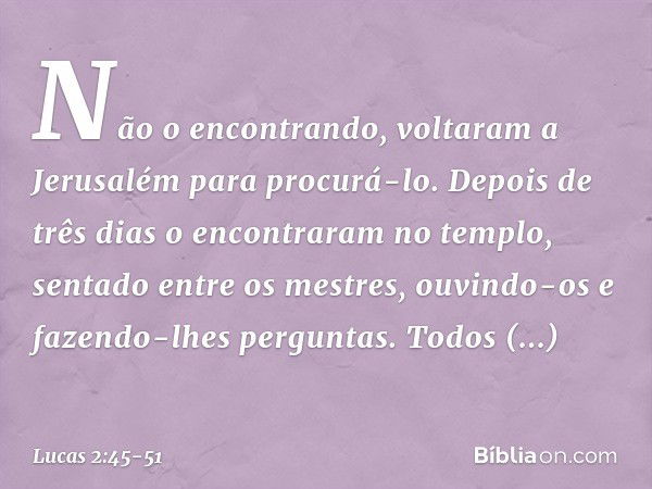 Não o encontrando, voltaram a Jerusalém para procurá-lo. Depois de três dias o encontraram no templo, sentado entre os mestres, ouvindo-os e fazendo-lhes pergun