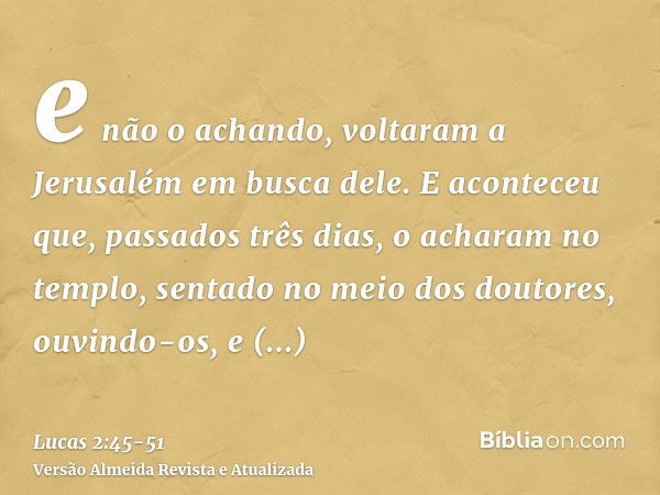 e não o achando, voltaram a Jerusalém em busca dele.E aconteceu que, passados três dias, o acharam no templo, sentado no meio dos doutores, ouvindo-os, e interr