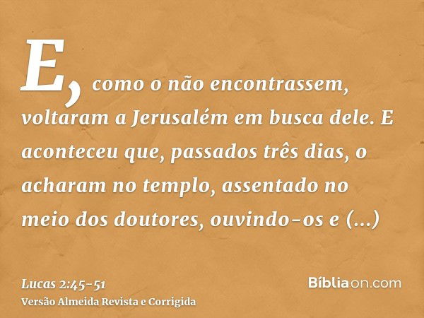 E, como o não encontrassem, voltaram a Jerusalém em busca dele.E aconteceu que, passados três dias, o acharam no templo, assentado no meio dos doutores, ouvindo