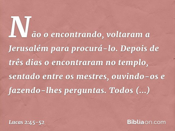 Não o encontrando, voltaram a Jerusalém para procurá-lo. Depois de três dias o encontraram no templo, sentado entre os mestres, ouvindo-os e fazendo-lhes pergun