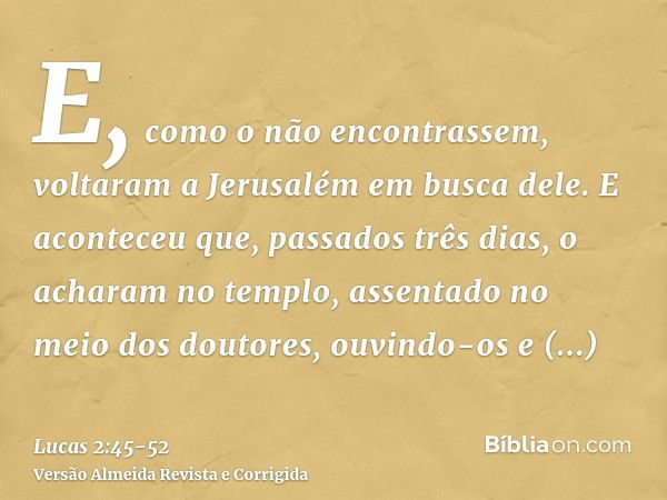 E, como o não encontrassem, voltaram a Jerusalém em busca dele.E aconteceu que, passados três dias, o acharam no templo, assentado no meio dos doutores, ouvindo