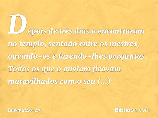 Depois de três dias o encontraram no templo, sentado entre os mestres, ouvindo-os e fazendo-lhes perguntas. Todos os que o ouviam ficavam maravilhados com o seu