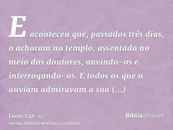 E aconteceu que, passados três dias, o acharam no templo, assentado no meio dos doutores, ouvindo-os e interrogando-os.E todos os que o ouviam admiravam a sua i