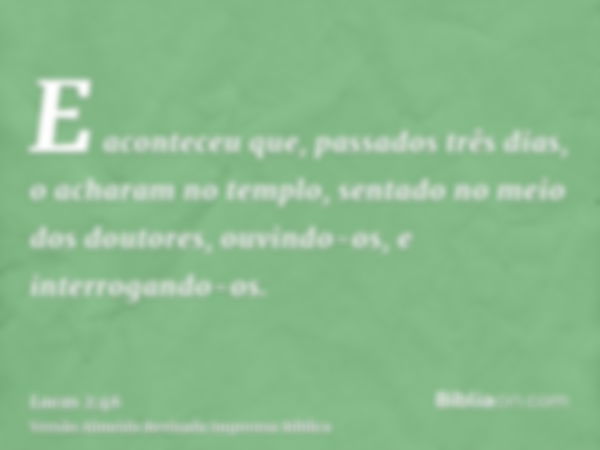 E aconteceu que, passados três dias, o acharam no templo, sentado no meio dos doutores, ouvindo-os, e interrogando-os.