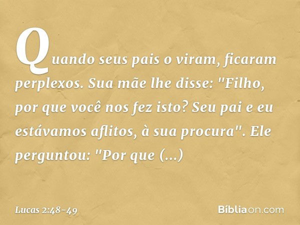 Quando seus pais o viram, ficaram perplexos. Sua mãe lhe disse: "Filho, por que você nos fez isto? Seu pai e eu estávamos aflitos, à sua procura". Ele perguntou