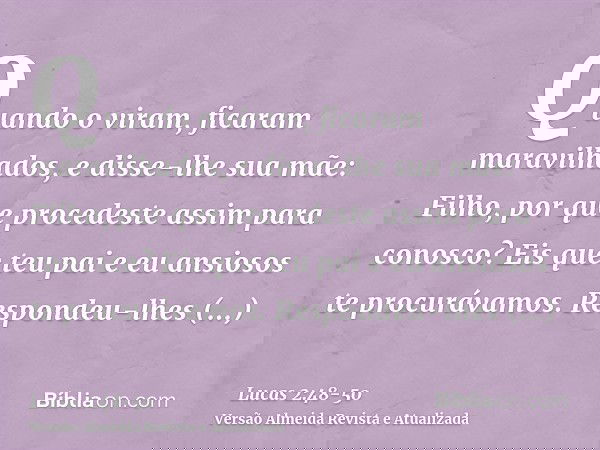 Quando o viram, ficaram maravilhados, e disse-lhe sua mãe: Filho, por que procedeste assim para conosco? Eis que teu pai e eu ansiosos te procurávamos.Respondeu