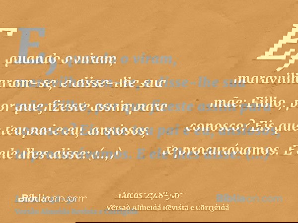 E, quando o viram, maravilharam-se, e disse-lhe sua mãe: Filho, por que fizeste assim para conosco? Eis que teu pai e eu, ansiosos, te procurávamos.E ele lhes d
