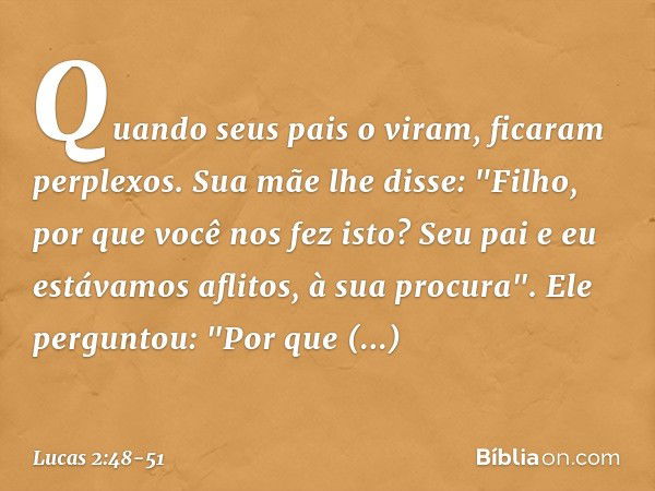 Quando seus pais o viram, ficaram perplexos. Sua mãe lhe disse: "Filho, por que você nos fez isto? Seu pai e eu estávamos aflitos, à sua procura". Ele perguntou