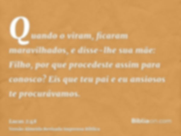 Quando o viram, ficaram maravilhados, e disse-lhe sua mãe: Filho, por que procedeste assim para conosco? Eis que teu pai e eu ansiosos te procurávamos.