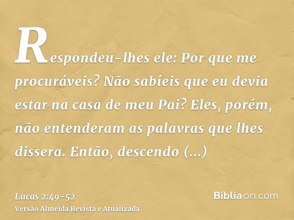 Respondeu-lhes ele: Por que me procuráveis? Não sabíeis que eu devia estar na casa de meu Pai?Eles, porém, não entenderam as palavras que lhes dissera.Então, de