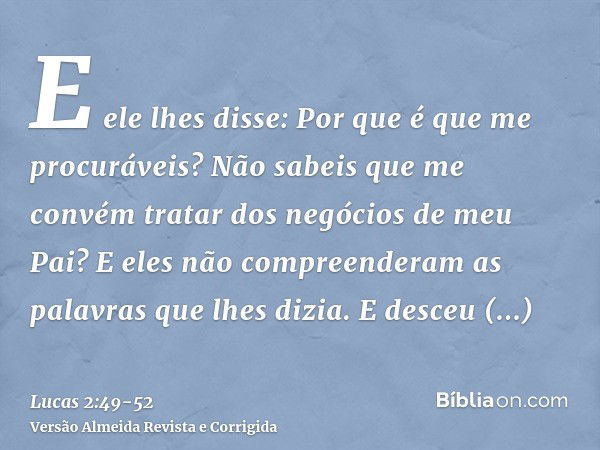 E ele lhes disse: Por que é que me procuráveis? Não sabeis que me convém tratar dos negócios de meu Pai?E eles não compreenderam as palavras que lhes dizia.E de