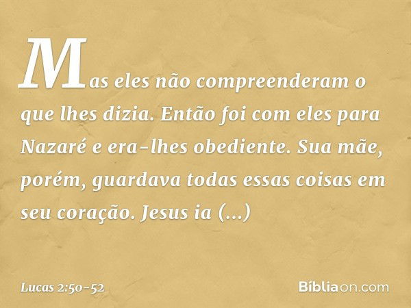 Mas eles não compreenderam o que lhes dizia. Então foi com eles para Nazaré e era-lhes obediente. Sua mãe, porém, guardava todas essas coisas em seu coração. Je