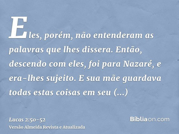 Eles, porém, não entenderam as palavras que lhes dissera.Então, descendo com eles, foi para Nazaré, e era-lhes sujeito. E sua mãe guardava todas estas coisas em