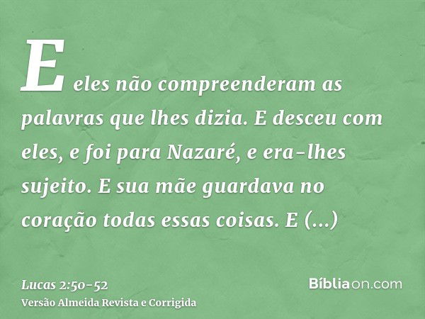 E eles não compreenderam as palavras que lhes dizia.E desceu com eles, e foi para Nazaré, e era-lhes sujeito. E sua mãe guardava no coração todas essas coisas.E