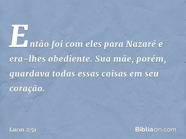 Então foi com eles para Nazaré e era-lhes obediente. Sua mãe, porém, guardava todas essas coisas em seu coração. -- Lucas 2:51