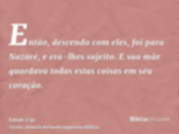 Então, descendo com eles, foi para Nazaré, e era-lhes sujeito. E sua mãe guardava todas estas coisas em seu coração.